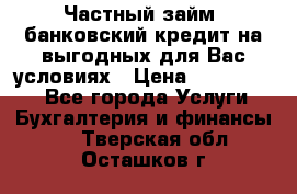 Частный займ, банковский кредит на выгодных для Вас условиях › Цена ­ 3 000 000 - Все города Услуги » Бухгалтерия и финансы   . Тверская обл.,Осташков г.
